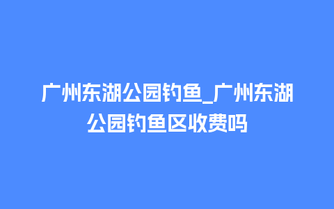 广州东湖公园钓鱼_广州东湖公园钓鱼区收费吗