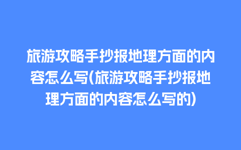 旅游攻略手抄报地理方面的内容怎么写(旅游攻略手抄报地理方面的内容怎么写的)