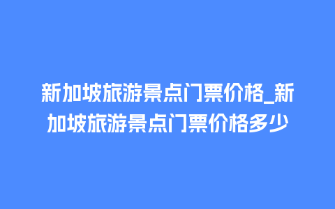 新加坡旅游景点门票价格_新加坡旅游景点门票价格多少