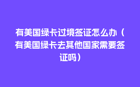 有美国绿卡过境签证怎么办（有美国绿卡去其他国家需要签证吗）