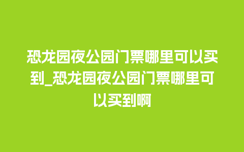 恐龙园夜公园门票哪里可以买到_恐龙园夜公园门票哪里可以买到啊