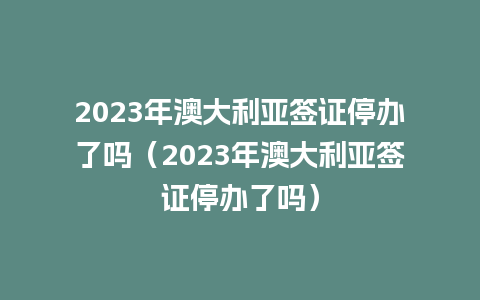 2023年澳大利亚签证停办了吗（2023年澳大利亚签证停办了吗）