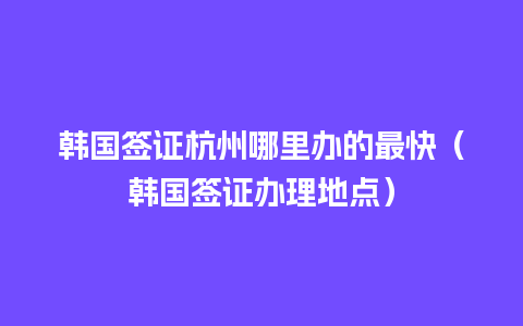 韩国签证杭州哪里办的最快（韩国签证办理地点）