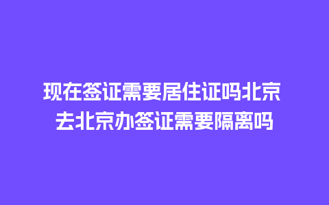 现在签证需要居住证吗北京 去北京办签证需要隔离吗