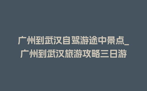 广州到武汉自驾游途中景点_广州到武汉旅游攻略三日游