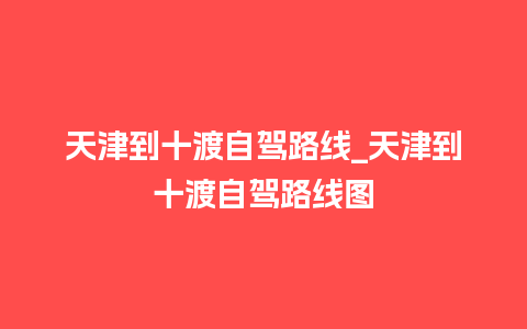 天津到十渡自驾路线_天津到十渡自驾路线图