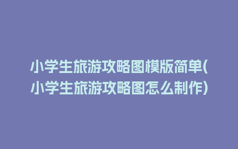 小学生旅游攻略图模版简单(小学生旅游攻略图怎么制作)