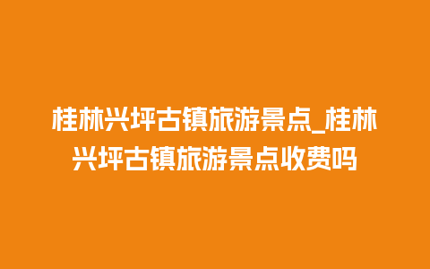 桂林兴坪古镇旅游景点_桂林兴坪古镇旅游景点收费吗