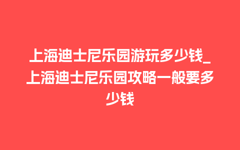 上海迪士尼乐园游玩多少钱_上海迪士尼乐园攻略一般要多少钱