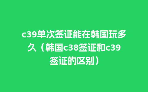 c39单次签证能在韩国玩多久（韩国c38签证和c39签证的区别）