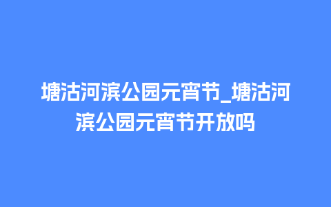 塘沽河滨公园元宵节_塘沽河滨公园元宵节开放吗