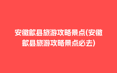 安徽歙县旅游攻略景点(安徽歙县旅游攻略景点必去)