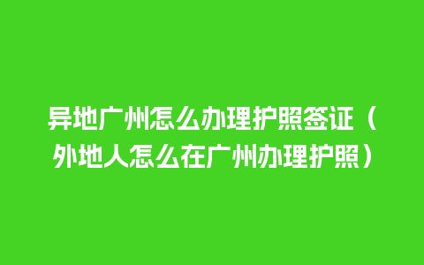 异地广州怎么办理护照签证（外地人怎么在广州办理护照）