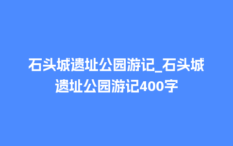 石头城遗址公园游记_石头城遗址公园游记400字