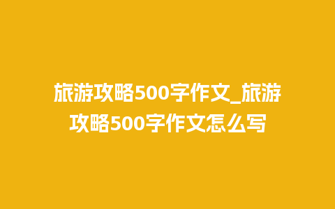 旅游攻略500字作文_旅游攻略500字作文怎么写