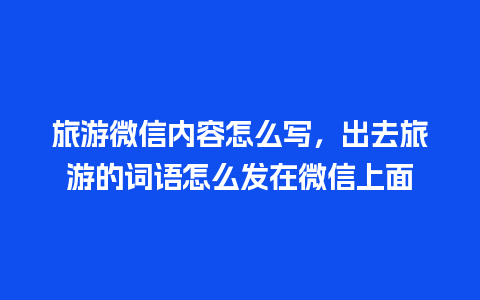 旅游微信内容怎么写，出去旅游的词语怎么发在微信上面