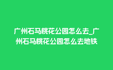 广州石马桃花公园怎么去_广州石马桃花公园怎么去地铁