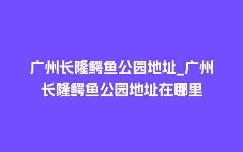 广州长隆鳄鱼公园地址_广州长隆鳄鱼公园地址在哪里