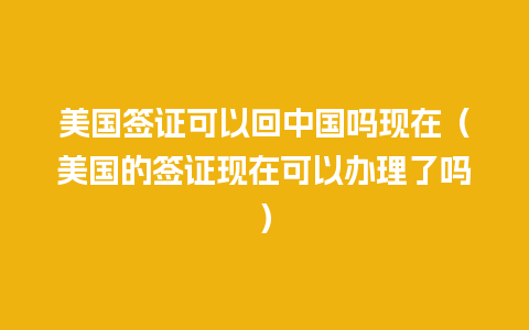 美国签证可以回中国吗现在（美国的签证现在可以办理了吗）