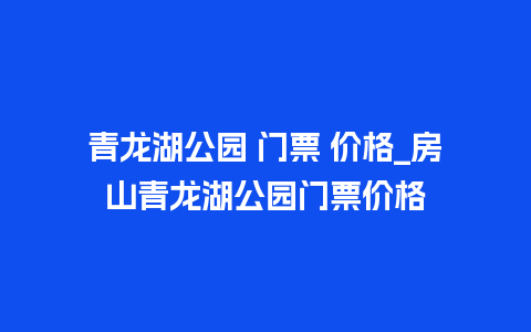 青龙湖公园 门票 价格_房山青龙湖公园门票价格