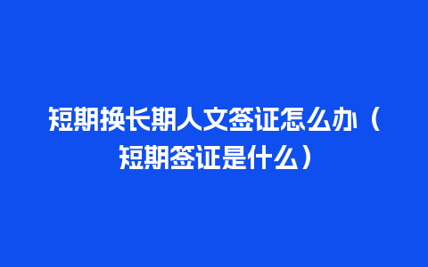 短期换长期人文签证怎么办（短期签证是什么）