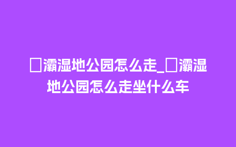 浐灞湿地公园怎么走_浐灞湿地公园怎么走坐什么车