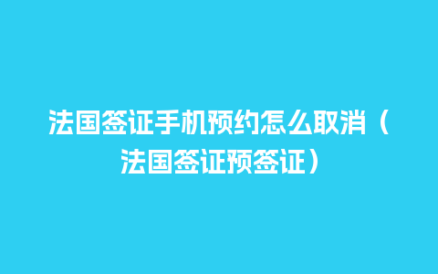 法国签证手机预约怎么取消（法国签证预签证）