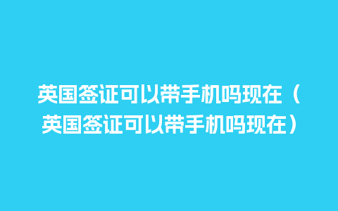 英国签证可以带手机吗现在（英国签证可以带手机吗现在）