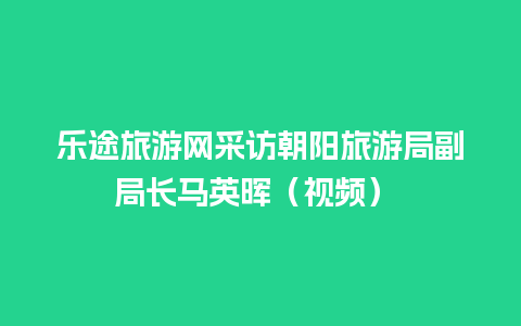 乐途旅游网采访朝阳旅游局副局长马英晖（视频）  