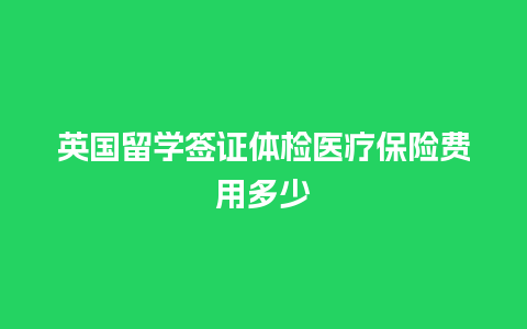 英国留学签证体检医疗保险费用多少