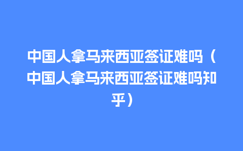 中国人拿马来西亚签证难吗（中国人拿马来西亚签证难吗知乎）