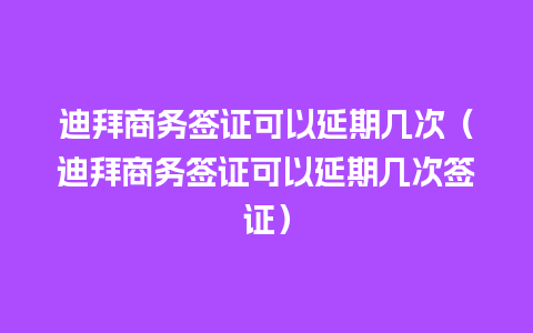 迪拜商务签证可以延期几次（迪拜商务签证可以延期几次签证）