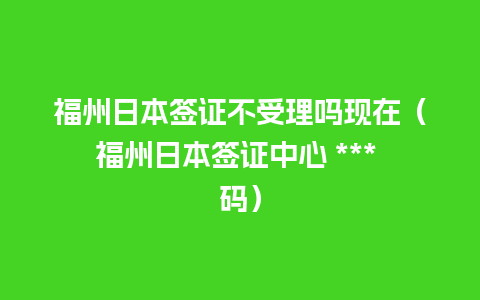 福州日本签证不受理吗现在（福州日本签证中心 *** 码）