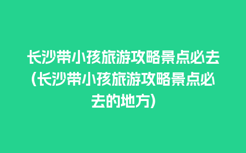 长沙带小孩旅游攻略景点必去(长沙带小孩旅游攻略景点必去的地方)