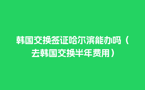 韩国交换签证哈尔滨能办吗（去韩国交换半年费用）