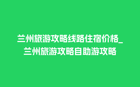 兰州旅游攻略线路住宿价格_兰州旅游攻略自助游攻略