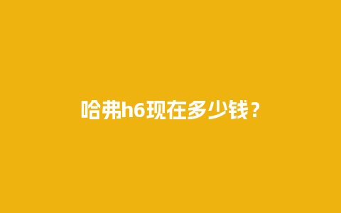 哈弗h6现在多少钱？