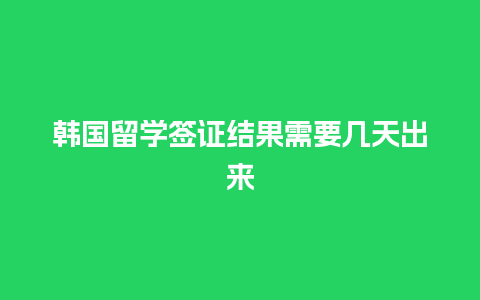 韩国留学签证结果需要几天出来