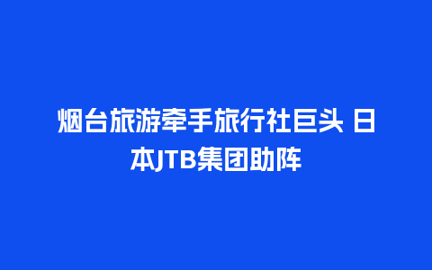 烟台旅游牵手旅行社巨头 日本JTB集团助阵