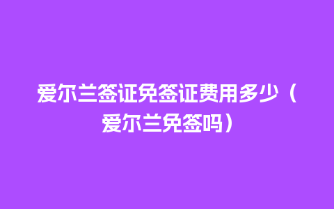 爱尔兰签证免签证费用多少（爱尔兰免签吗）