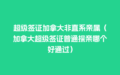 超级签证加拿大非直系亲属（加拿大超级签证普通探亲哪个好通过）