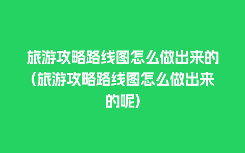 旅游攻略路线图怎么做出来的(旅游攻略路线图怎么做出来的呢)