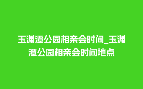 玉渊潭公园相亲会时间_玉渊潭公园相亲会时间地点