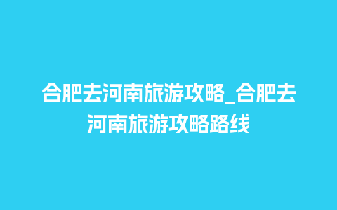 合肥去河南旅游攻略_合肥去河南旅游攻略路线