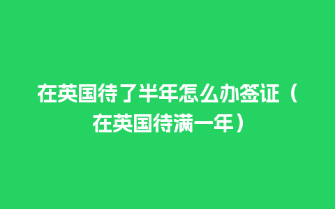 在英国待了半年怎么办签证（在英国待满一年）