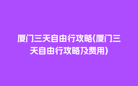 厦门三天自由行攻略(厦门三天自由行攻略及费用)