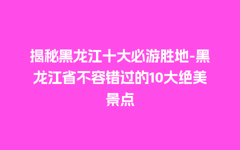 揭秘黑龙江十大必游胜地-黑龙江省不容错过的10大绝美景点