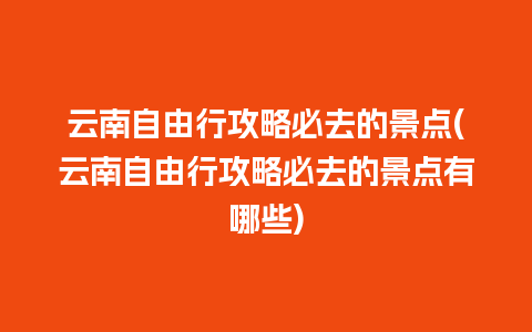 云南自由行攻略必去的景点(云南自由行攻略必去的景点有哪些)