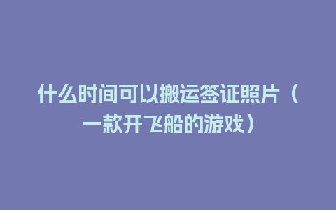 什么时间可以搬运签证照片（一款开飞船的游戏）