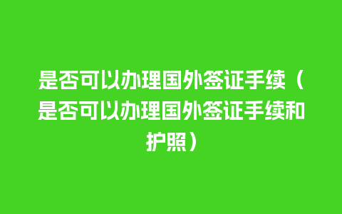 是否可以办理国外签证手续（是否可以办理国外签证手续和护照）